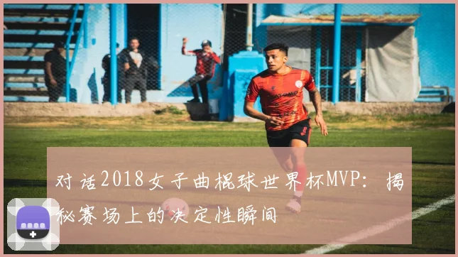 对话2018女子曲棍球世界杯MVP：揭秘赛场上的决定性瞬间