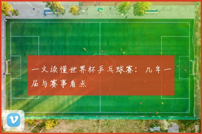 一文读懂世界杯乒乓球赛:几年一届与赛事看点