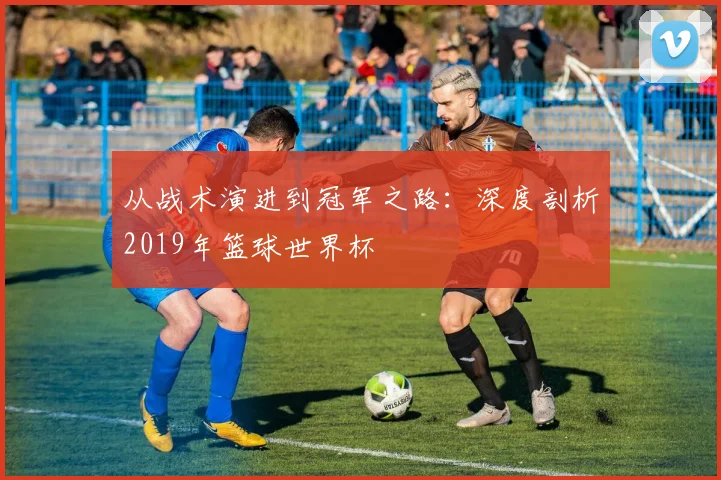 从战术演进到冠军之路：深度剖析2019年篮球世界杯