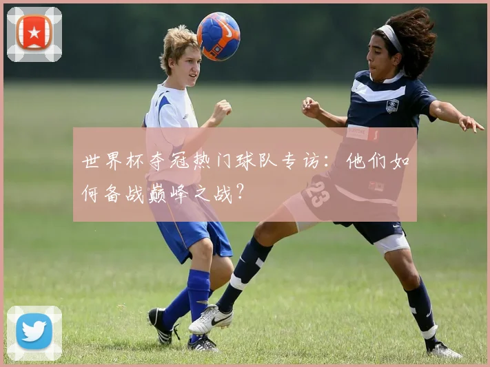 世界杯夺冠热门球队专访:他们如何备战巅峰之战?