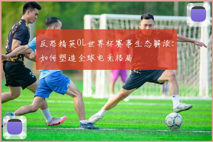 反恐精英OL世界杯赛事生态解读：如何塑造全球电竞格局