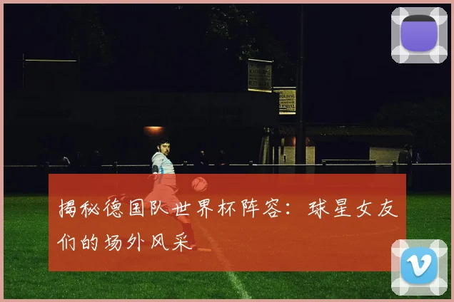揭秘德国队世界杯阵容：球星女友们的场外风采