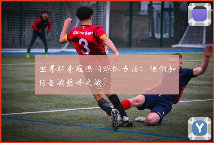 世界杯夺冠热门球队专访:他们如何备战巅峰之战?