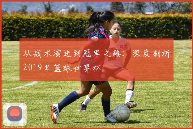 从战术演进到冠军之路：深度剖析2019年篮球世界杯