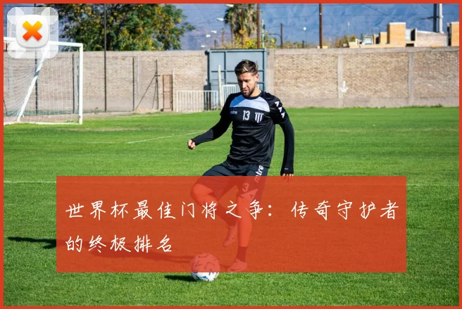 世界杯最佳门将之争:传奇守护者的终极排名
