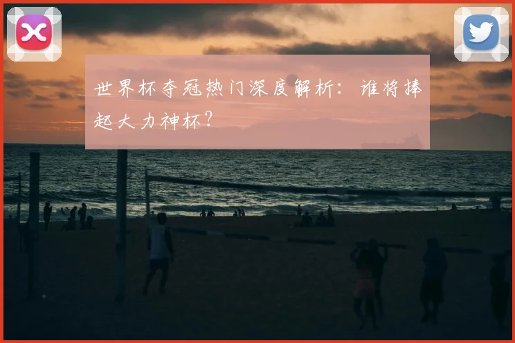 世界杯夺冠热门深度解析:谁将捧起大力神杯?