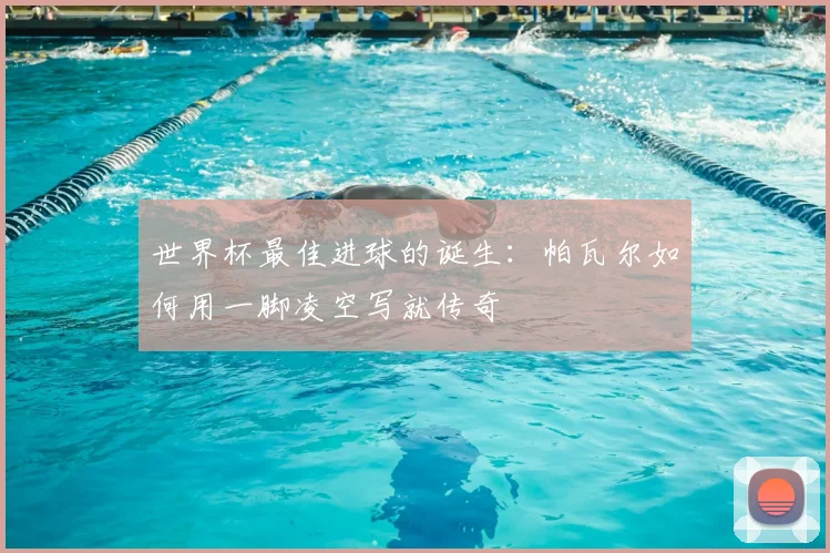 世界杯最佳进球的诞生：帕瓦尔如何用一脚凌空写就传奇