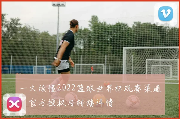 一文读懂2022篮球世界杯观赛渠道:官方授权与转播详情
