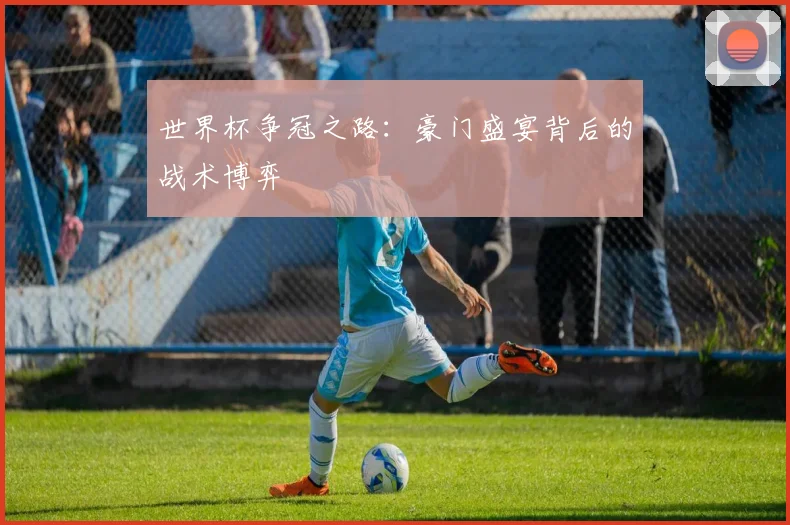 世界杯争冠之路：豪门盛宴背后的战术博弈