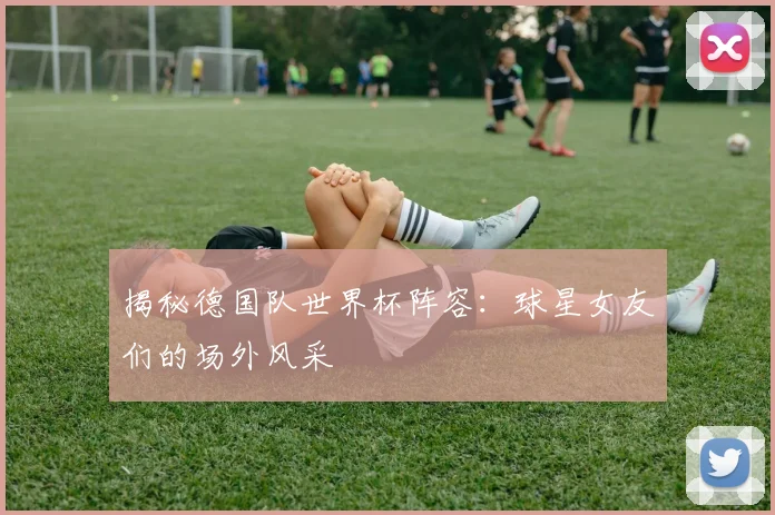 揭秘德国队世界杯阵容：球星女友们的场外风采